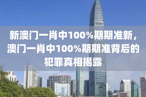 新澳門一肖中100%期期準(zhǔn)新，澳門一肖中100%期期準(zhǔn)背后的犯罪真相揭露