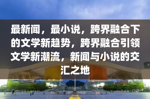 最新聞，最小說，跨界融合下的文學(xué)新趨勢，跨界融合引領(lǐng)文學(xué)新潮流，新聞與小說的交匯之地