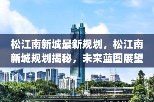 松江南新城最新規(guī)劃，松江南新城規(guī)劃揭秘，未來藍(lán)圖展望