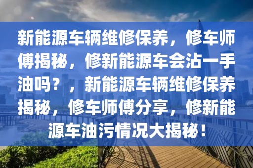 新能源車輛維修保養(yǎng)，修車師傅揭秘，修新能源車會沾一手油嗎？，新能源車輛維修保養(yǎng)揭秘，修車師傅分享，修新能源車油污情況大揭秘！