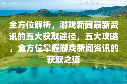 全方位解析，游戲新聞最新資訊的五大獲取途徑，五大攻略，全方位掌握游戲新聞資訊的獲取之道