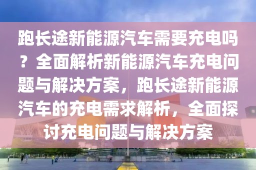 跑長途新能源汽車需要充電嗎？全面解析新能源汽車充電問題與解決方案，跑長途新能源汽車的充電需求解析，全面探討充電問題與解決方案