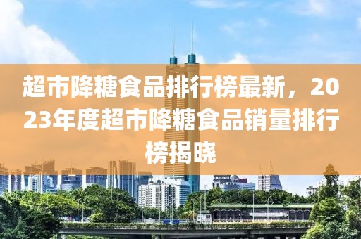 超市降糖食品排行榜最新，2023年度超市降糖食品銷量排行榜揭曉