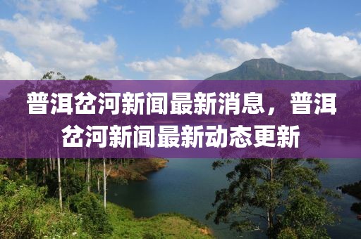 普洱岔河新聞最新消息，普洱岔河新聞最新動(dòng)態(tài)更新