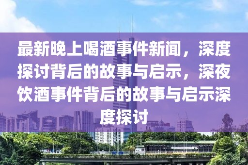 最新晚上喝酒事件新聞，深度探討背后的故事與啟示，深夜飲酒事件背后的故事與啟示深度探討