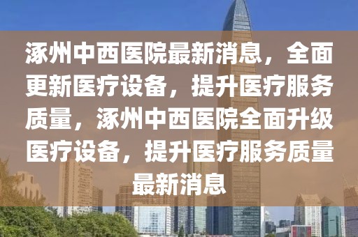 涿州中西醫(yī)院最新消息，全面更新醫(yī)療設備，提升醫(yī)療服務質(zhì)量，涿州中西醫(yī)院全面升級醫(yī)療設備，提升醫(yī)療服務質(zhì)量最新消息