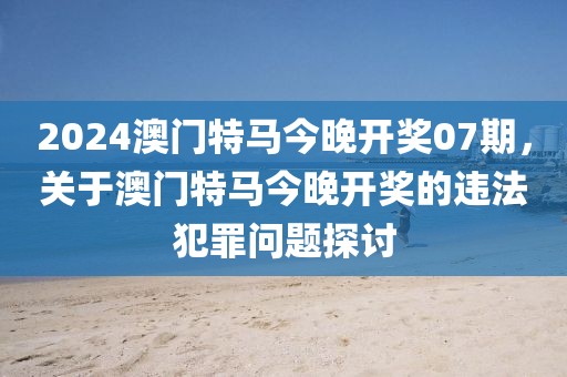 2024澳門特馬今晚開獎(jiǎng)07期，關(guān)于澳門特馬今晚開獎(jiǎng)的違法犯罪問(wèn)題探討