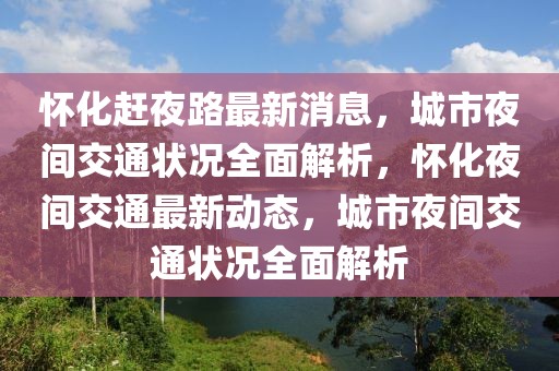 懷化趕夜路最新消息，城市夜間交通狀況全面解析，懷化夜間交通最新動(dòng)態(tài)，城市夜間交通狀況全面解析