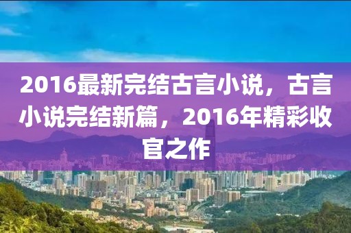 2016最新完結(jié)古言小說(shuō)，古言小說(shuō)完結(jié)新篇，2016年精彩收官之作