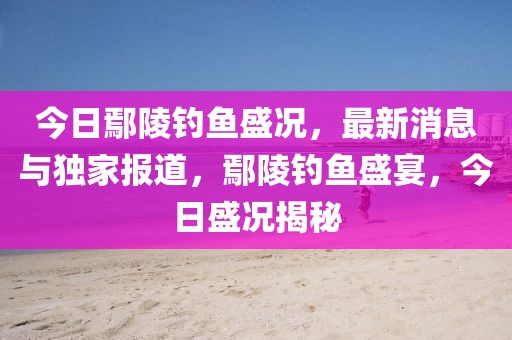 今日鄢陵釣魚(yú)盛況，最新消息與獨(dú)家報(bào)道，鄢陵釣魚(yú)盛宴，今日盛況揭秘