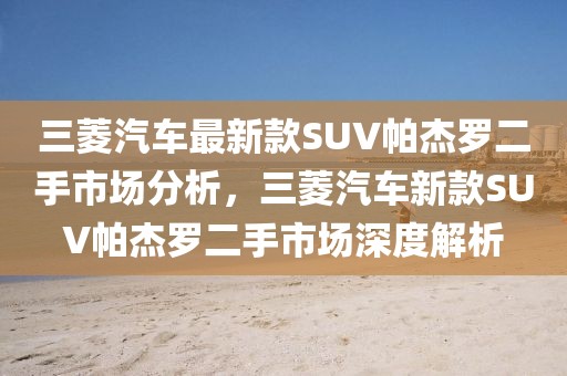 三菱汽車最新款SUV帕杰羅二手市場(chǎng)分析，三菱汽車新款SUV帕杰羅二手市場(chǎng)深度解析