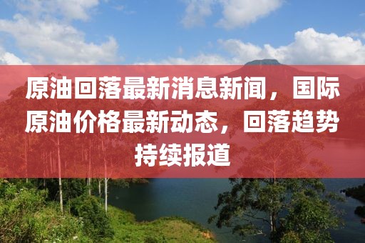 原油回落最新消息新聞，國際原油價格最新動態(tài)，回落趨勢持續(xù)報道