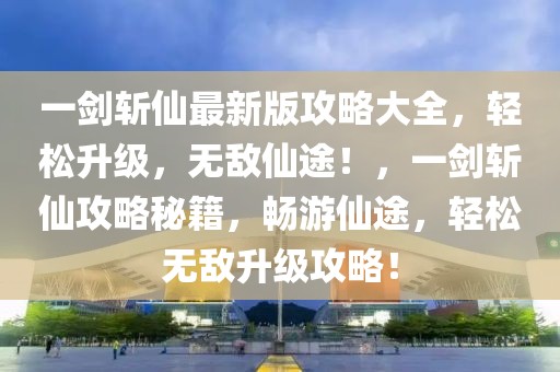 一劍斬仙最新版攻略大全，輕松升級，無敵仙途！，一劍斬仙攻略秘籍，暢游仙途，輕松無敵升級攻略！