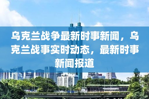 烏克蘭戰(zhàn)爭最新時事新聞，烏克蘭戰(zhàn)事實時動態(tài)，最新時事新聞報道