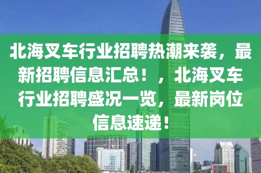 北海叉車行業(yè)招聘熱潮來襲，最新招聘信息匯總！，北海叉車行業(yè)招聘盛況一覽，最新崗位信息速遞！