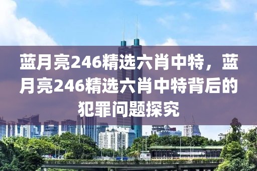 藍(lán)月亮246精選六肖中特，藍(lán)月亮246精選六肖中特背后的犯罪問題探究