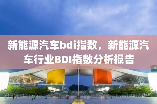 新能源汽車bdi指數(shù)，新能源汽車行業(yè)BDI指數(shù)分析報告