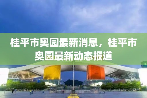 桂平市奧園最新消息，桂平市奧園最新動態(tài)報道