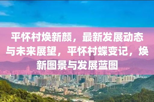 平懷村煥新顏，最新發(fā)展動態(tài)與未來展望，平懷村蝶變記，煥新圖景與發(fā)展藍(lán)圖