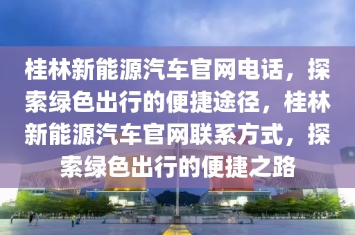 桂林新能源汽車官網(wǎng)電話，探索綠色出行的便捷途徑，桂林新能源汽車官網(wǎng)聯(lián)系方式，探索綠色出行的便捷之路