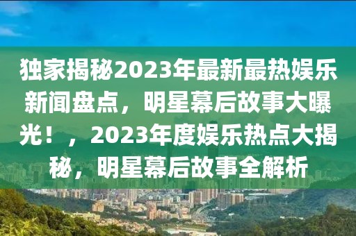 獨家揭秘2023年最新最熱娛樂新聞盤點，明星幕后故事大曝光！，2023年度娛樂熱點大揭秘，明星幕后故事全解析