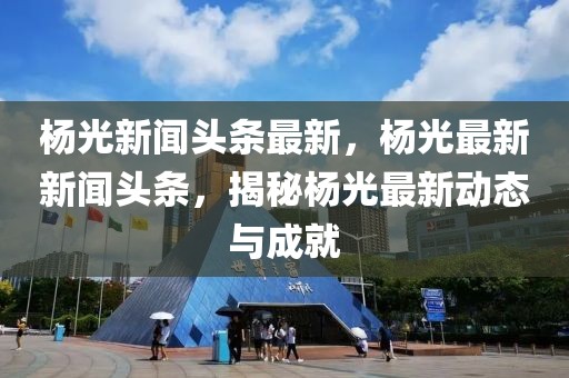 楊光新聞?lì)^條最新，楊光最新新聞?lì)^條，揭秘楊光最新動(dòng)態(tài)與成就