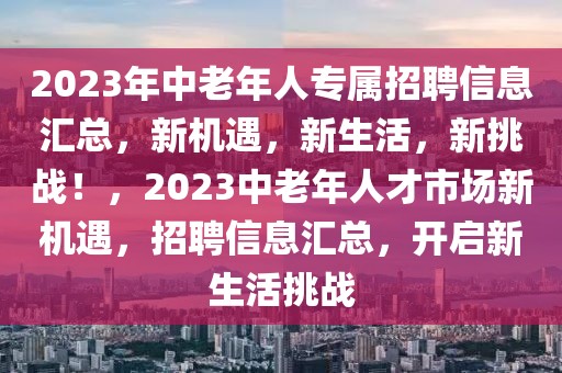 2023年中老年人專(zhuān)屬招聘信息匯總，新機(jī)遇，新生活，新挑戰(zhàn)！，2023中老年人才市場(chǎng)新機(jī)遇，招聘信息匯總，開(kāi)啟新生活挑戰(zhàn)