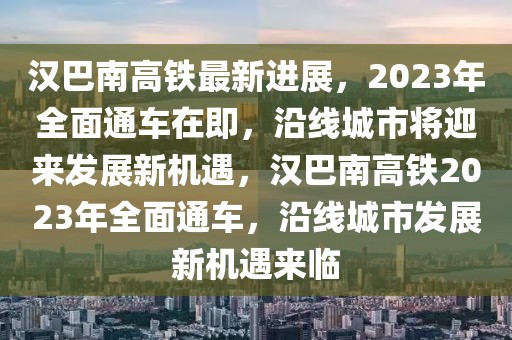 漢巴南高鐵最新進展，2023年全面通車在即，沿線城市將迎來發(fā)展新機遇，漢巴南高鐵2023年全面通車，沿線城市發(fā)展新機遇來臨