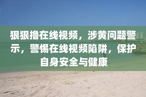 狠狠擼在線視頻，涉黃問(wèn)題警示，警惕在線視頻陷阱，保護(hù)自身安全與健康