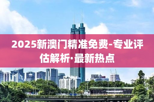 2025新澳門精準(zhǔn)免費-專業(yè)評估解析·最新熱點