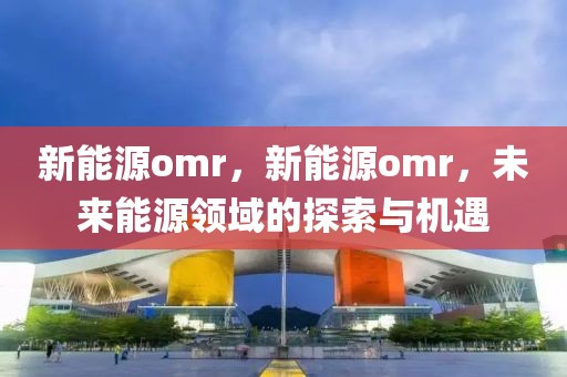 新能源omr，新能源omr，未來能源領(lǐng)域的探索與機(jī)遇