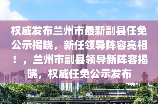 權威發(fā)布蘭州市最新副縣任免公示揭曉，新任領導陣容亮相！，蘭州市副縣領導新陣容揭曉，權威任免公示發(fā)布