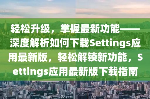 輕松升級，掌握最新功能——深度解析如何下載Settings應(yīng)用最新版，輕松解鎖新功能，Settings應(yīng)用最新版下載指南