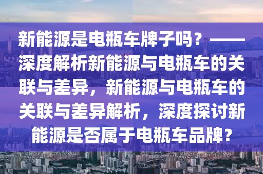 新能源是電瓶車牌子嗎？——深度解析新能源與電瓶車的關(guān)聯(lián)與差異，新能源與電瓶車的關(guān)聯(lián)與差異解析，深度探討新能源是否屬于電瓶車品牌？