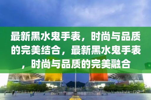 最新黑水鬼手表，時尚與品質(zhì)的完美結(jié)合，最新黑水鬼手表，時尚與品質(zhì)的完美融合