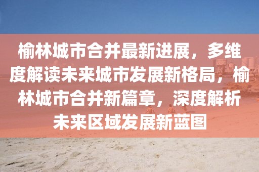 榆林城市合并最新進(jìn)展，多維度解讀未來城市發(fā)展新格局，榆林城市合并新篇章，深度解析未來區(qū)域發(fā)展新藍(lán)圖