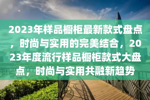 2023年樣品櫥柜最新款式盤點，時尚與實用的完美結(jié)合，2023年度流行樣品櫥柜款式大盤點，時尚與實用共融新趨勢