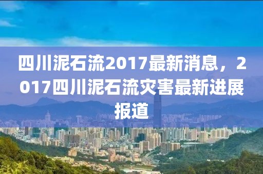 四川泥石流2017最新消息，2017四川泥石流災(zāi)害最新進(jìn)展報(bào)道