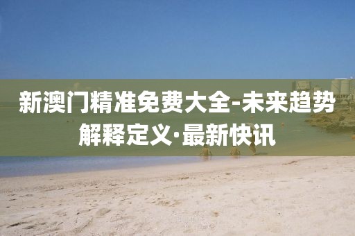 新澳門精準(zhǔn)免費大全-未來趨勢解釋定義·最新快訊