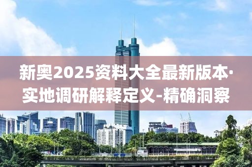 新奧2025資料大全最新版本·實(shí)地調(diào)研解釋定義-精確洞察