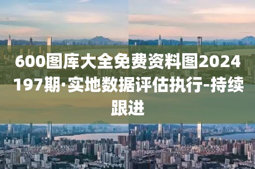 600圖庫大全免費(fèi)資料圖2024197期·實(shí)地?cái)?shù)據(jù)評估執(zhí)行-持續(xù)跟進(jìn)