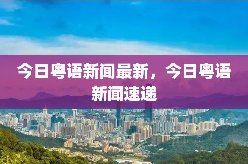 今日粵語新聞最新，今日粵語新聞速遞