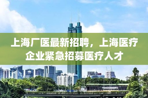 上海廠醫(yī)最新招聘，上海醫(yī)療企業(yè)緊急招募醫(yī)療人才