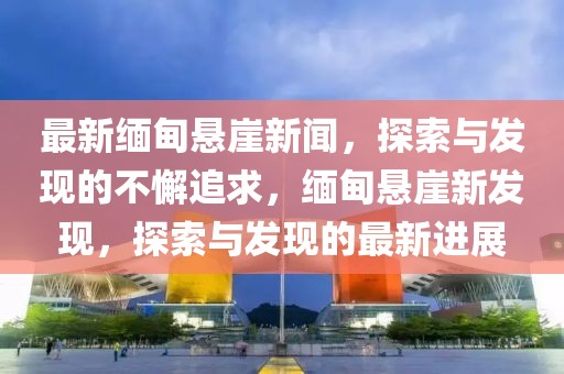 最新緬甸懸崖新聞，探索與發(fā)現(xiàn)的不懈追求，緬甸懸崖新發(fā)現(xiàn)，探索與發(fā)現(xiàn)的最新進展