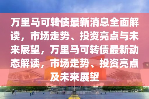 萬里馬可轉(zhuǎn)債最新消息全面解讀，市場走勢、投資亮點與未來展望，萬里馬可轉(zhuǎn)債最新動態(tài)解讀，市場走勢、投資亮點及未來展望