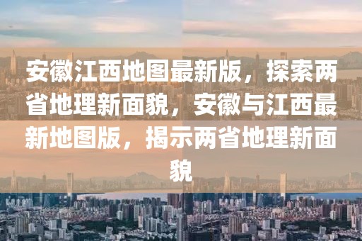 安徽江西地圖最新版，探索兩省地理新面貌，安徽與江西最新地圖版，揭示兩省地理新面貌